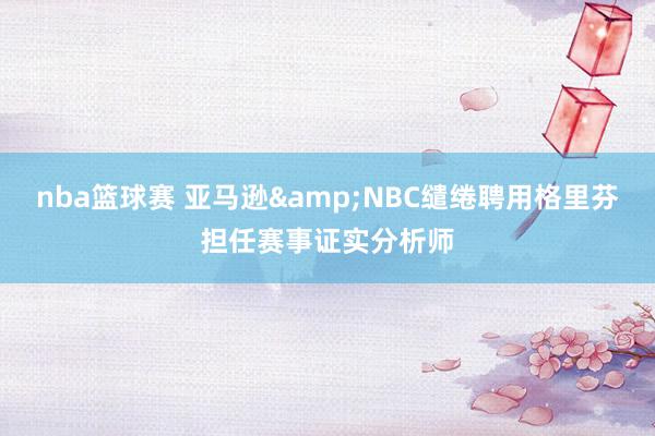 nba篮球赛 亚马逊&NBC缱绻聘用格里芬担任赛事证实分析师