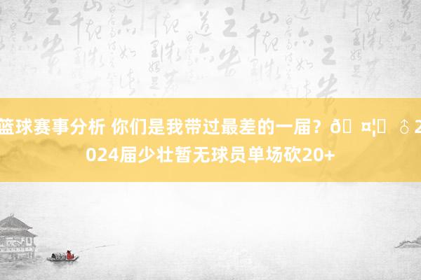 篮球赛事分析 你们是我带过最差的一届？🤦‍♂2024届少壮暂无球员单场砍20+