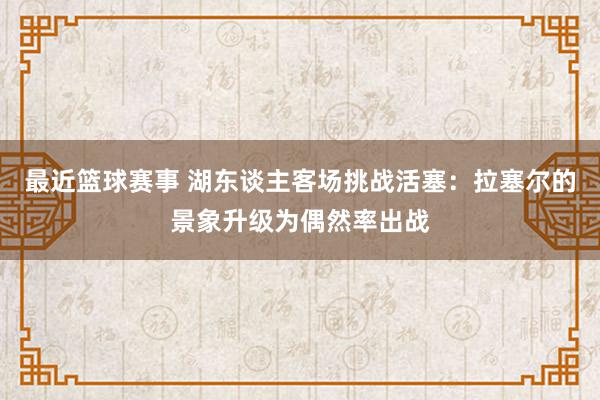 最近篮球赛事 湖东谈主客场挑战活塞：拉塞尔的景象升级为偶然率出战