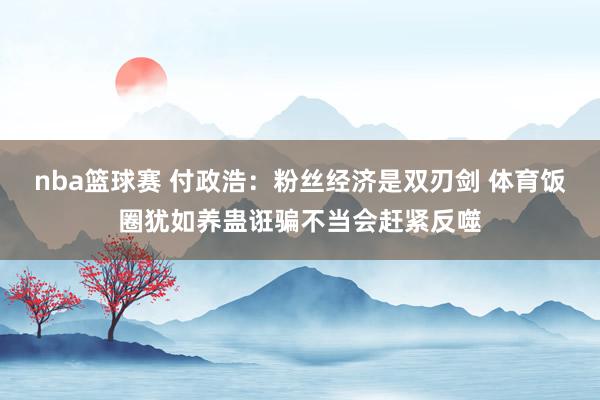 nba篮球赛 付政浩：粉丝经济是双刃剑 体育饭圈犹如养蛊诳骗不当会赶紧反噬