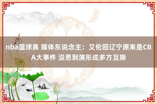 nba篮球赛 媒体东说念主：艾伦回辽宁原来是CBA大事件 没思到演形成多方互撕