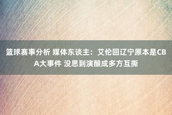 篮球赛事分析 媒体东谈主：艾伦回辽宁原本是CBA大事件 没思到演酿成多方互撕