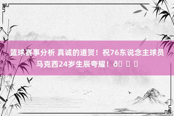 篮球赛事分析 真诚的道贺！祝76东说念主球员马克西24岁生辰夸耀！🎂