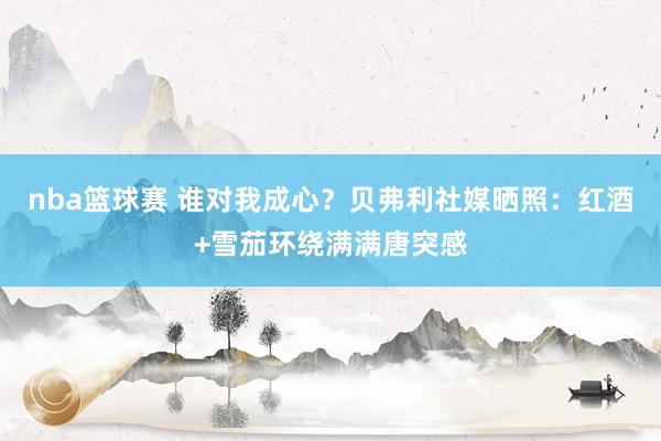 nba篮球赛 谁对我成心？贝弗利社媒晒照：红酒+雪茄环绕满满唐突感