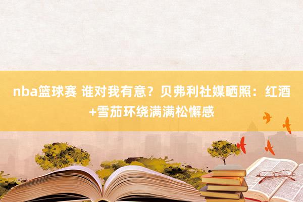 nba篮球赛 谁对我有意？贝弗利社媒晒照：红酒+雪茄环绕满满松懈感