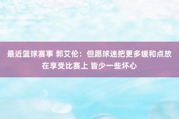 最近篮球赛事 郭艾伦：但愿球迷把更多缓和点放在享受比赛上 皆少一些坏心