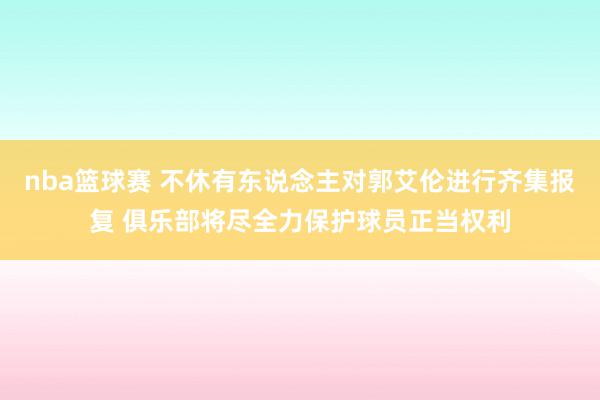 nba篮球赛 不休有东说念主对郭艾伦进行齐集报复 俱乐部将尽全力保护球员正当权利