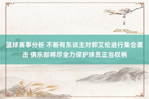 篮球赛事分析 不断有东谈主对郭艾伦进行集合袭击 俱乐部将尽全力保护球员正当权柄