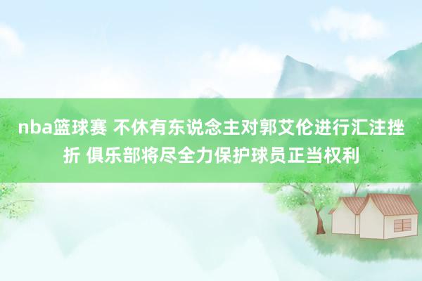 nba篮球赛 不休有东说念主对郭艾伦进行汇注挫折 俱乐部将尽全力保护球员正当权利