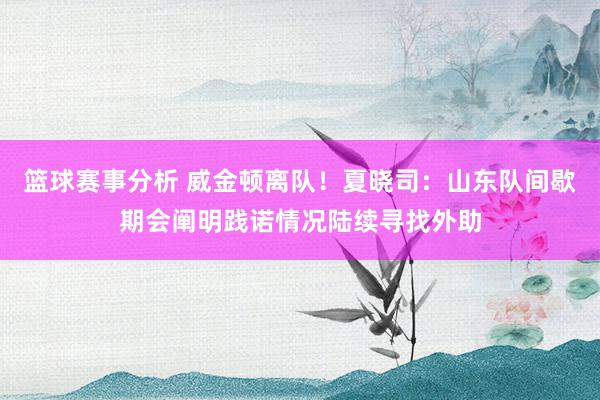 篮球赛事分析 威金顿离队！夏晓司：山东队间歇期会阐明践诺情况陆续寻找外助