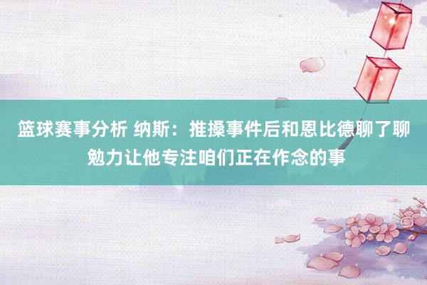 篮球赛事分析 纳斯：推搡事件后和恩比德聊了聊 勉力让他专注咱们正在作念的事