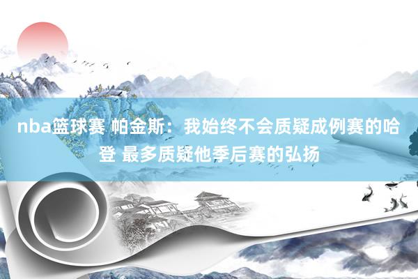 nba篮球赛 帕金斯：我始终不会质疑成例赛的哈登 最多质疑他季后赛的弘扬