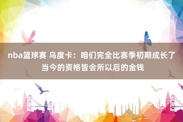 nba篮球赛 乌度卡：咱们完全比赛季初期成长了 当今的资格皆会所以后的金钱