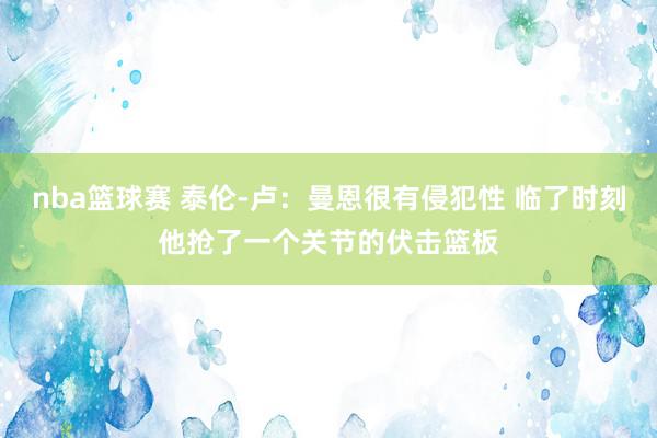 nba篮球赛 泰伦-卢：曼恩很有侵犯性 临了时刻他抢了一个关节的伏击篮板