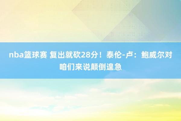 nba篮球赛 复出就砍28分！泰伦-卢：鲍威尔对咱们来说颠倒遑急