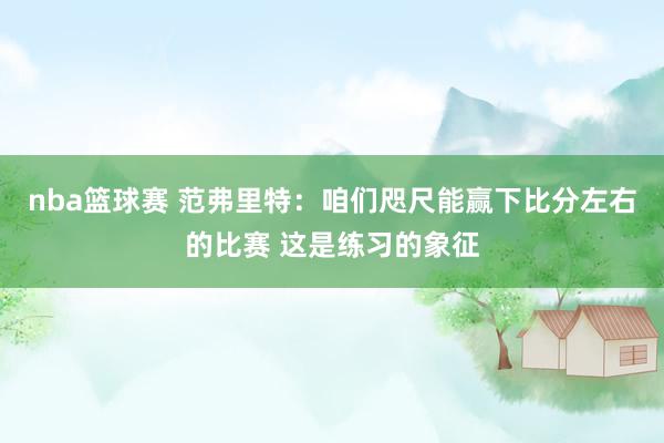 nba篮球赛 范弗里特：咱们咫尺能赢下比分左右的比赛 这是练习的象征