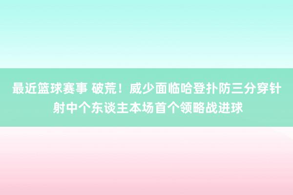 最近篮球赛事 破荒！威少面临哈登扑防三分穿针 射中个东谈主本