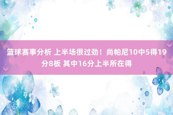 篮球赛事分析 上半场很过劲！尚帕尼10中5得19分8板 其中