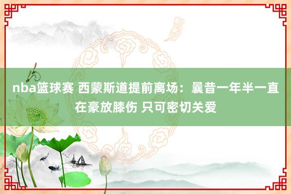 nba篮球赛 西蒙斯道提前离场：曩昔一年半一直在豪放膝伤 只可密切关爱