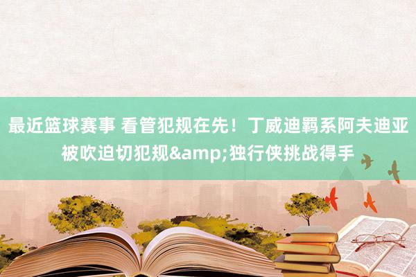 最近篮球赛事 看管犯规在先！丁威迪羁系阿夫迪亚被吹迫切犯规&独行侠挑战得手