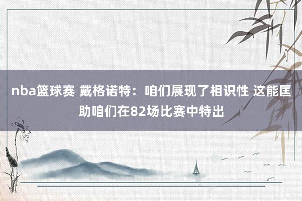 nba篮球赛 戴格诺特：咱们展现了相识性 这能匡助咱们在82场比赛中特出