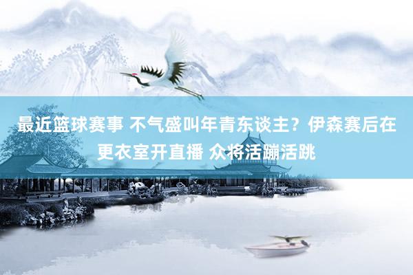 最近篮球赛事 不气盛叫年青东谈主？伊森赛后在更衣室开直播 众将活蹦活跳