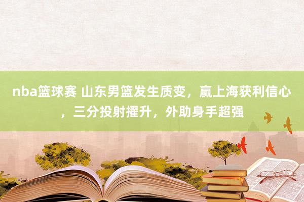 nba篮球赛 山东男篮发生质变，赢上海获利信心，三分投射擢升，外助身手超强