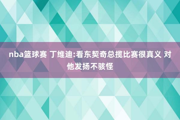 nba篮球赛 丁维迪:看东契奇总揽比赛很真义 对他发扬不骇怪