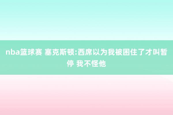 nba篮球赛 塞克斯顿:西席以为我被困住了才叫暂停 我不怪他