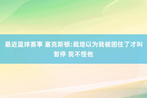 最近篮球赛事 塞克斯顿:栽培以为我被困住了才叫暂停 我不怪他