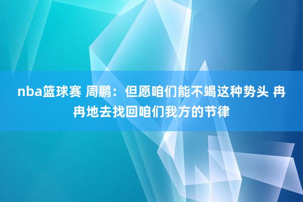 nba篮球赛 周鹏：但愿咱们能不竭这种势头 冉冉地去找回咱们