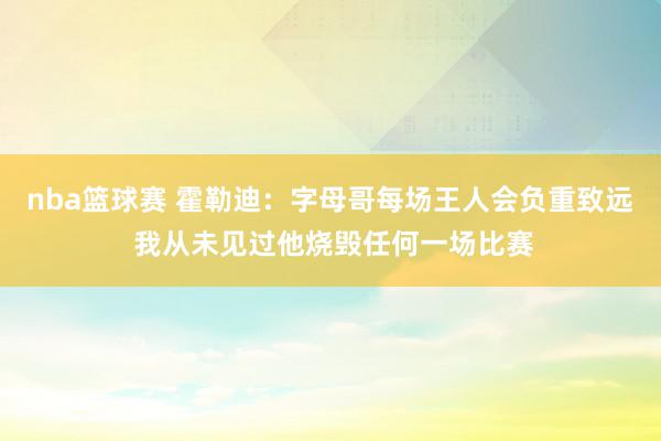 nba篮球赛 霍勒迪：字母哥每场王人会负重致远 我从未见过他烧毁任何一场比赛