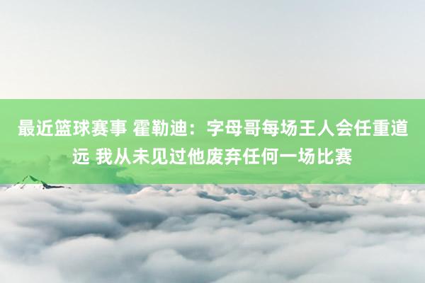 最近篮球赛事 霍勒迪：字母哥每场王人会任重道远 我从未见过他废弃任何一场比赛