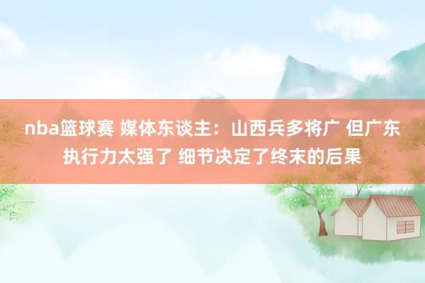 nba篮球赛 媒体东谈主：山西兵多将广 但广东执行力太强了 细节决定了终末的后果