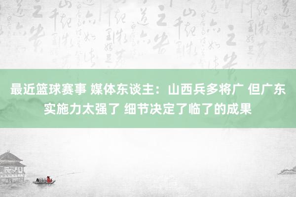 最近篮球赛事 媒体东谈主：山西兵多将广 但广东实施力太强了 细节决定了临了的成果