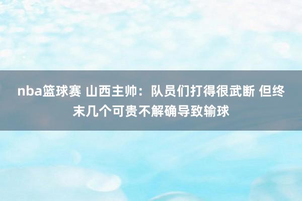 nba篮球赛 山西主帅：队员们打得很武断 但终末几个可贵不解