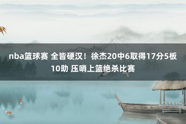 nba篮球赛 全皆硬汉！徐杰20中6取得17分5板10助 压哨上篮绝杀比赛