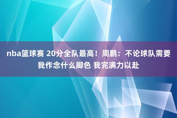 nba篮球赛 20分全队最高！周鹏：不论球队需要我作念什么脚