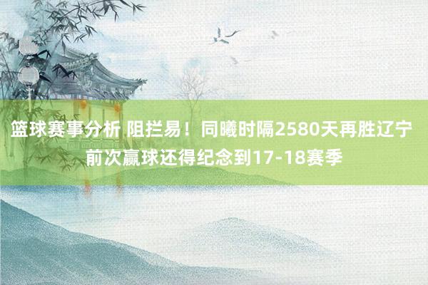 篮球赛事分析 阻拦易！同曦时隔2580天再胜辽宁 前次赢球还