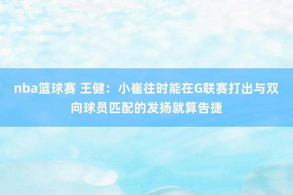 nba篮球赛 王健：小崔往时能在G联赛打出与双向球员匹配的发扬就算告捷