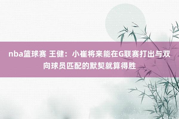 nba篮球赛 王健：小崔将来能在G联赛打出与双向球员匹配的默契就算得胜