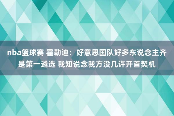 nba篮球赛 霍勒迪：好意思国队好多东说念主齐是第一遴选 我知说念我方没几许开首契机