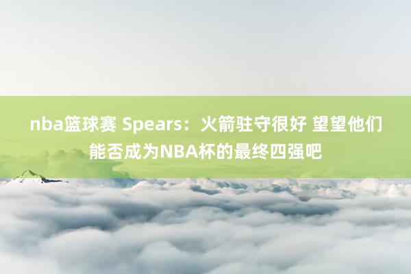 nba篮球赛 Spears：火箭驻守很好 望望他们能否成为NBA杯的最终四强吧