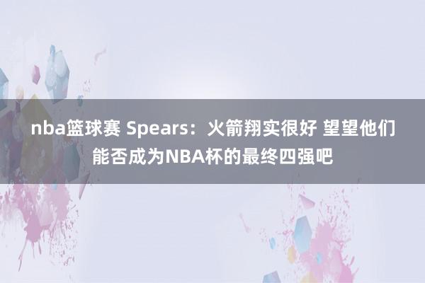 nba篮球赛 Spears：火箭翔实很好 望望他们能否成为NBA杯的最终四强吧