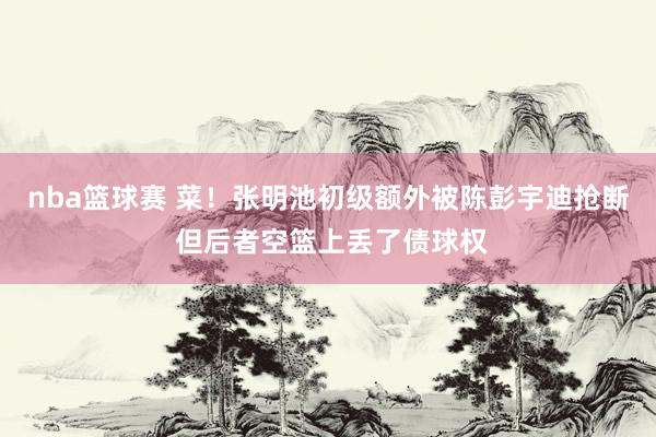 nba篮球赛 菜！张明池初级额外被陈彭宇迪抢断 但后者空篮上丢了债球权