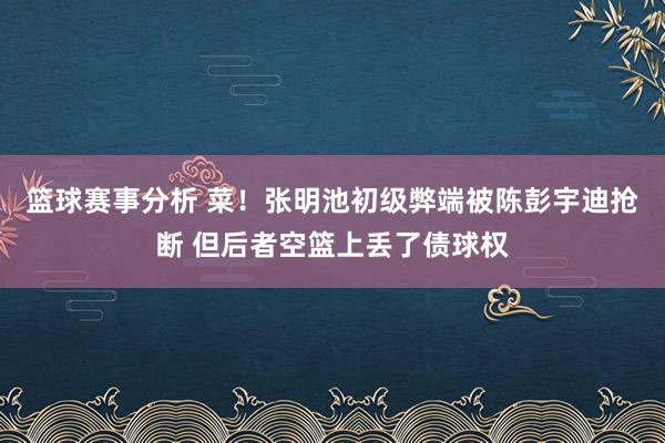 篮球赛事分析 菜！张明池初级弊端被陈彭宇迪抢断 但后者空篮上丢了债球权