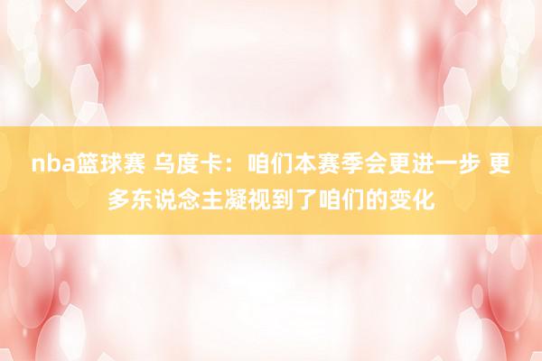 nba篮球赛 乌度卡：咱们本赛季会更进一步 更多东说念主凝视到了咱们的变化