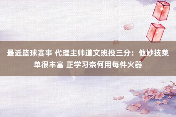 最近篮球赛事 代理主帅道文班投三分：他妙技菜单很丰富 正学习奈何用每件火器