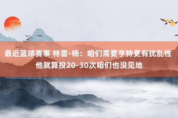 最近篮球赛事 特雷-杨：咱们需要亨特更有扰乱性 他就算投20-30次咱们也没见地