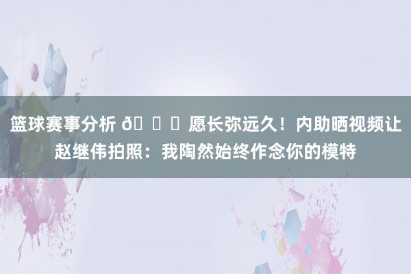 篮球赛事分析 😁愿长弥远久！内助晒视频让赵继伟拍照：我陶然始终作念你的模特